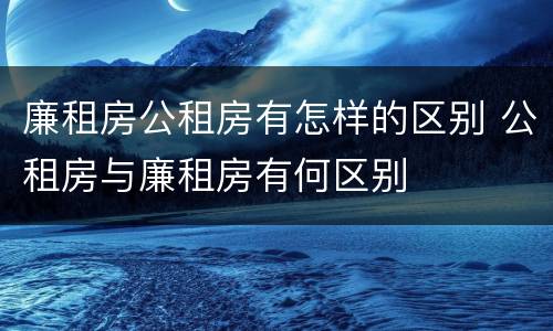 廉租房公租房有怎样的区别 公租房与廉租房有何区别