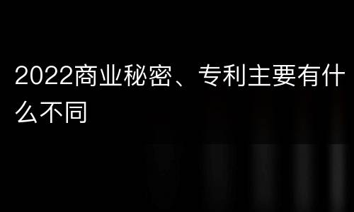 2022商业秘密、专利主要有什么不同