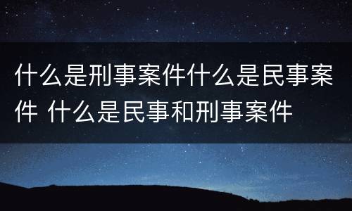 什么是刑事案件什么是民事案件 什么是民事和刑事案件