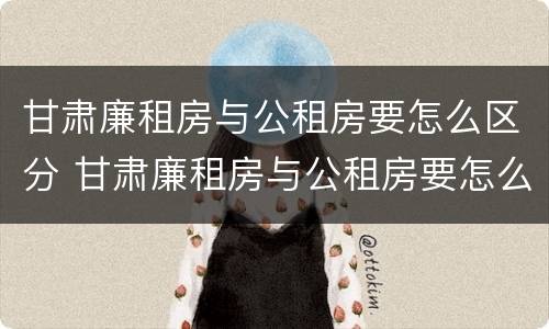 甘肃廉租房与公租房要怎么区分 甘肃廉租房与公租房要怎么区分呢
