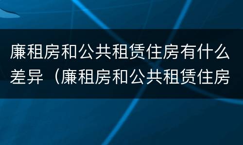 廉租房和公共租赁住房有什么差异（廉租房和公共租赁住房有什么差异嘛）