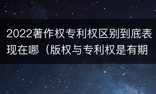 2022著作权专利权区别到底表现在哪（版权与专利权是有期限的）