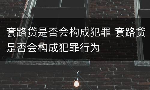 套路贷是否会构成犯罪 套路贷是否会构成犯罪行为
