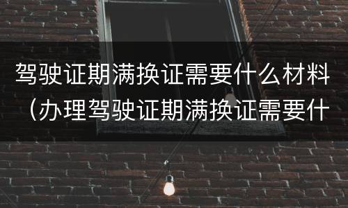 驾驶证期满换证需要什么材料（办理驾驶证期满换证需要什么材料）