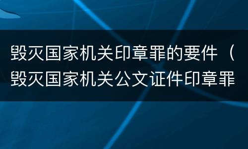 毁灭国家机关印章罪的要件（毁灭国家机关公文证件印章罪）