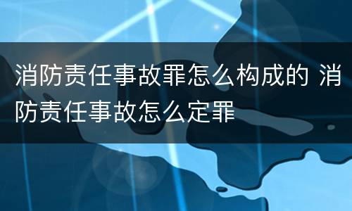 消防责任事故罪怎么构成的 消防责任事故怎么定罪