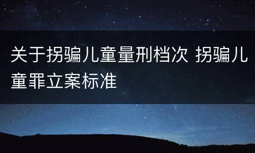 关于拐骗儿童量刑档次 拐骗儿童罪立案标准