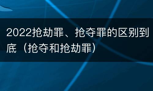 2022抢劫罪、抢夺罪的区别到底（抢夺和抢劫罪）