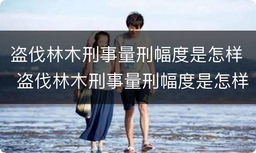 盗伐林木刑事量刑幅度是怎样 盗伐林木刑事量刑幅度是怎样计算的