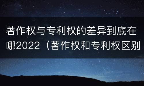 著作权与专利权的差异到底在哪2022（著作权和专利权区别）