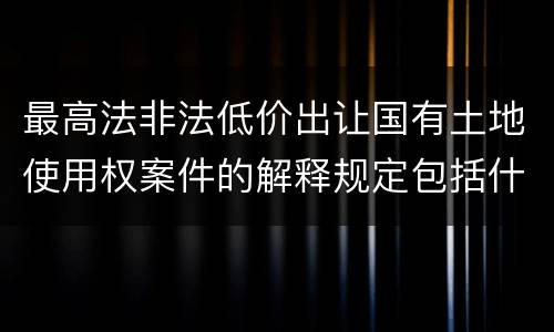 最高法非法低价出让国有土地使用权案件的解释规定包括什么