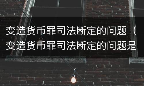 变造货币罪司法断定的问题（变造货币罪司法断定的问题是）