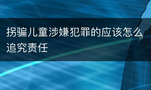 拐骗儿童涉嫌犯罪的应该怎么追究责任