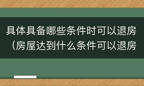 具体具备哪些条件时可以退房（房屋达到什么条件可以退房）