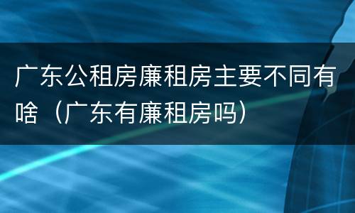 广东公租房廉租房主要不同有啥（广东有廉租房吗）
