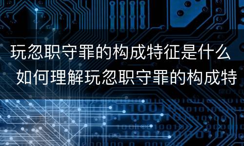 玩忽职守罪的构成特征是什么 如何理解玩忽职守罪的构成特征