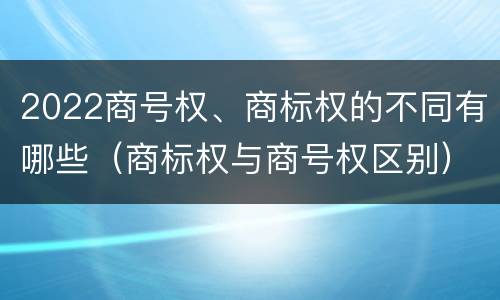 2022商号权、商标权的不同有哪些（商标权与商号权区别）