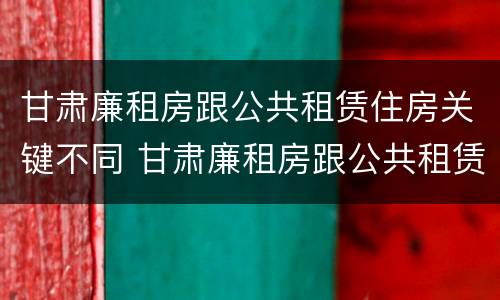 甘肃廉租房跟公共租赁住房关键不同 甘肃廉租房跟公共租赁住房关键不同怎么办
