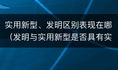 实用新型、发明区别表现在哪（发明与实用新型是否具有实用性）