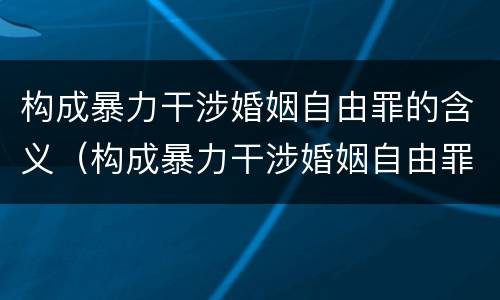 构成暴力干涉婚姻自由罪的含义（构成暴力干涉婚姻自由罪的含义是什么）