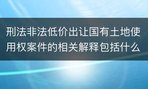 刑法非法低价出让国有土地使用权案件的相关解释包括什么重要规定