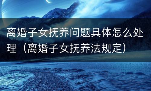 离婚子女抚养问题具体怎么处理（离婚子女抚养法规定）