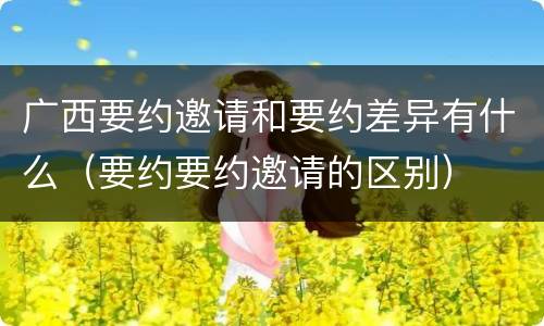 广西要约邀请和要约差异有什么（要约要约邀请的区别）