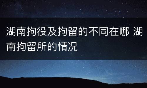 湖南拘役及拘留的不同在哪 湖南拘留所的情况