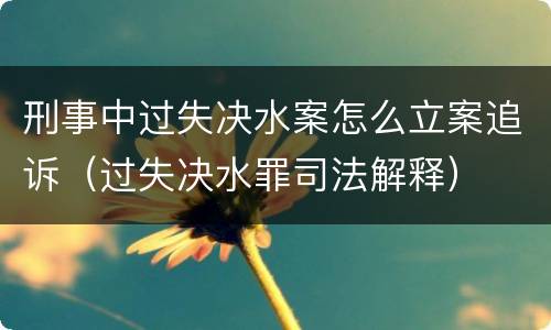 刑事中过失决水案怎么立案追诉（过失决水罪司法解释）