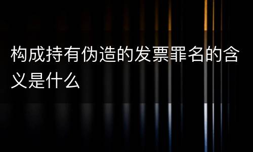 构成持有伪造的发票罪名的含义是什么