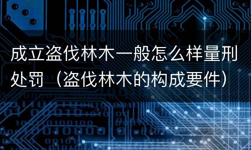 成立盗伐林木一般怎么样量刑处罚（盗伐林木的构成要件）