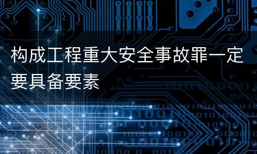构成工程重大安全事故罪一定要具备要素
