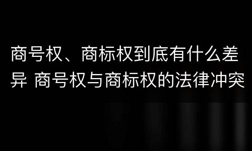 商号权、商标权到底有什么差异 商号权与商标权的法律冲突与解决