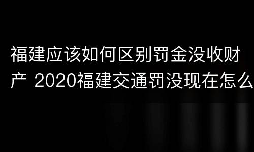 福建应该如何区别罚金没收财产 2020福建交通罚没现在怎么用不了了