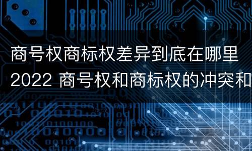 商号权商标权差异到底在哪里2022 商号权和商标权的冲突和解决