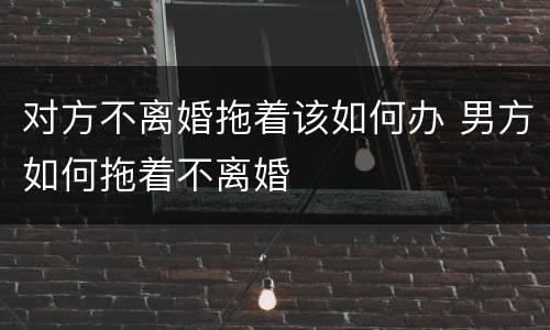 对方不离婚拖着该如何办 男方如何拖着不离婚