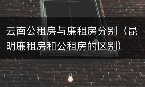 云南公租房与廉租房分别（昆明廉租房和公租房的区别）