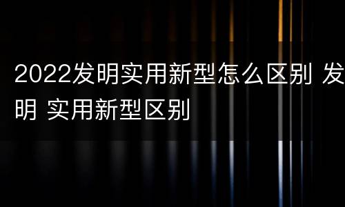 2022发明实用新型怎么区别 发明 实用新型区别