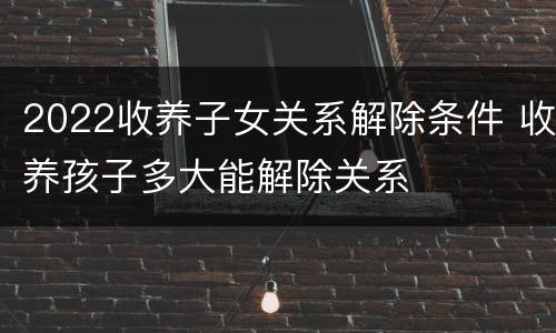 2022收养子女关系解除条件 收养孩子多大能解除关系