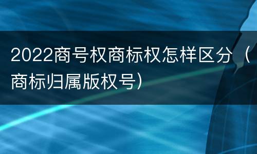 2022商号权商标权怎样区分（商标归属版权号）