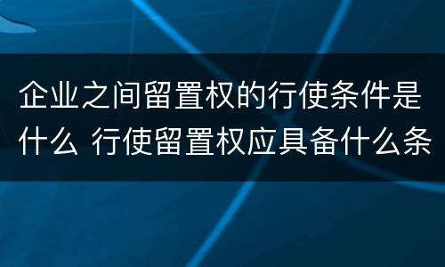 企业之间留置权的行使条件是什么 行使留置权应具备什么条件
