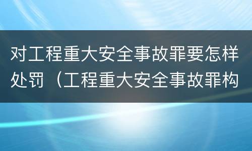 对工程重大安全事故罪要怎样处罚（工程重大安全事故罪构成要件）