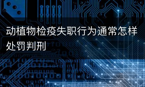 动植物检疫失职行为通常怎样处罚判刑