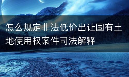 怎么规定非法低价出让国有土地使用权案件司法解释