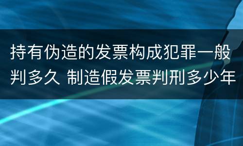 持有伪造的发票构成犯罪一般判多久 制造假发票判刑多少年