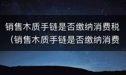 销售木质手链是否缴纳消费税（销售木质手链是否缴纳消费税呢）