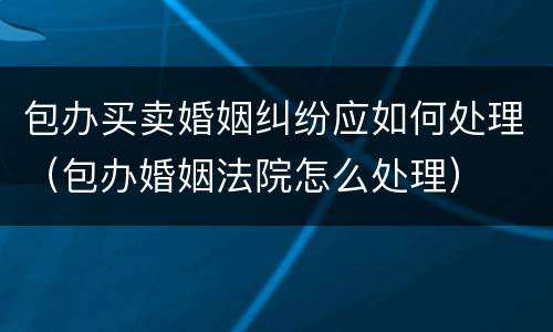 包办买卖婚姻纠纷应如何处理（包办婚姻法院怎么处理）