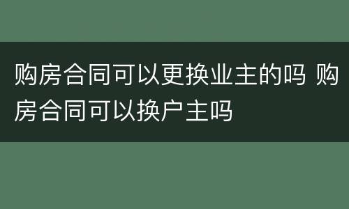 购房合同可以更换业主的吗 购房合同可以换户主吗