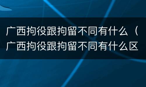 广西拘役跟拘留不同有什么（广西拘役跟拘留不同有什么区别）