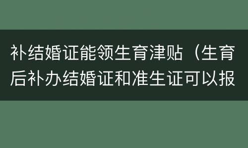 补结婚证能领生育津贴（生育后补办结婚证和准生证可以报销生育津贴吗）